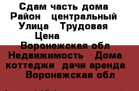 Сдам часть дома › Район ­ центральный › Улица ­ Трудовая › Цена ­ 10 000 - Воронежская обл. Недвижимость » Дома, коттеджи, дачи аренда   . Воронежская обл.